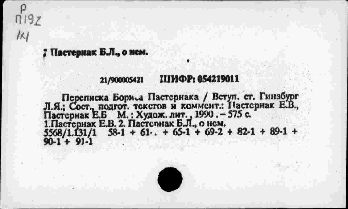 ﻿р П19/ /к/
; Пастернак БЛ, о мем.
21/900005421 ШИФР: 054219011
Переписка Бориса Пастернака / Вступ. ст. Гинзбург Л.Я.; Сост, подгот. текстов и коммент.: Т’астсрнак Е.В., Пастернак Е.Б М.: Худож. лит., 1990. - 575 с.
1.Пастернак Е.В. 2. Пастспнак БЛ, о нем.
5568/1.61/1 58-1 + 61-х + 65-1 + 69-2 + 82-1 + 89-1 + 90-1 + 91-1